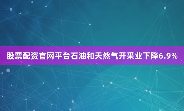 股票配资官网平台石油和天然气开采业下降6.9%