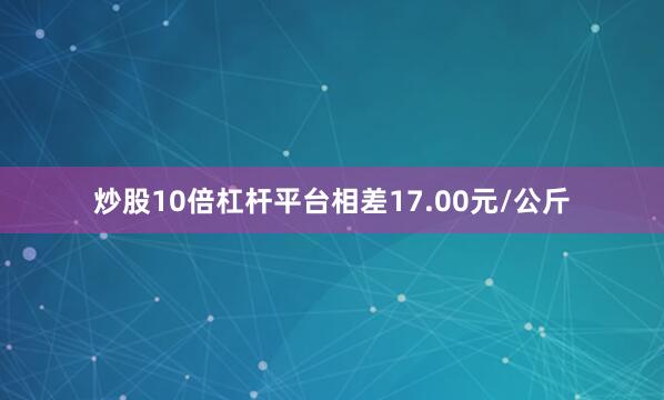 炒股10倍杠杆平台相差17.00元/公斤