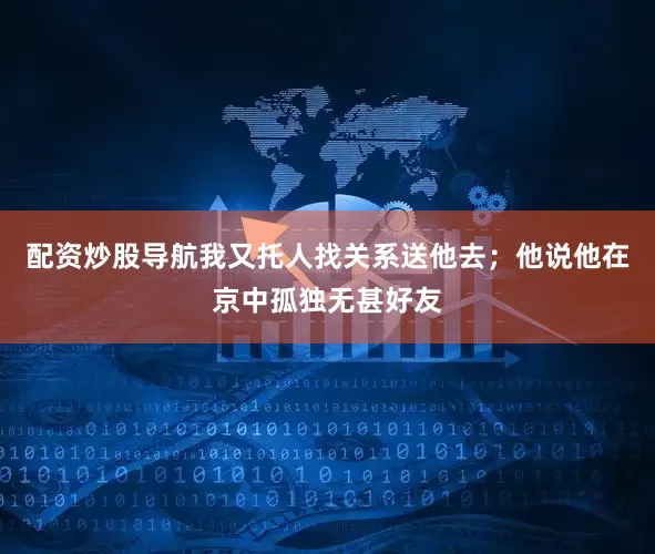 配资炒股导航我又托人找关系送他去；他说他在京中孤独无甚好友