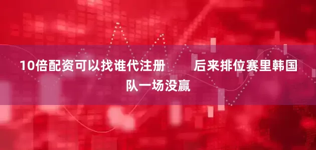10倍配资可以找谁代注册 后来排位赛里韩国队一场没赢
